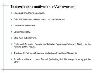 To develop the motivation of Achievement:
Bookmark short-term objectives.
Establish indicators to know that it has been achieved.
Difficult but achievable.
Done individually.
Offer help but intervene.
Fostering Information Search, and Initiative Conscious Order and Quality, as this
helps to get the results.
Teaching techniques of problem analysis and cost-benefit analysis.
Provide positive and honest feedack (indicating that it is always "from my point of
view")
 