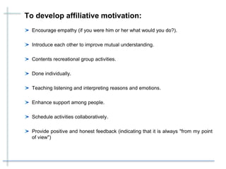 To develop affiliative motivation:
Encourage empathy (if you were him or her what would you do?).
Introduce each other to improve mutual understanding.
Contents recreational group activities.
Done individually.
Teaching listening and interpreting reasons and emotions.
Enhance support among people.
Schedule activities collaboratively.
Provide positive and honest feedback (indicating that it is always "from my point
of view")
 