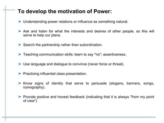 To develop the motivation of Power:
Understanding power relations or influence as something natural.
Ask and listen for what the interests and desires of other people, so this will
serve to help our plans.
Search the partnership rather than subordination.
Teaching communication skills: learn to say "no"; assertiveness.
Use language and dialogue to convince (never force or threat).
Practicing influential class presentation.
Know signs of identity that serve to persuade (slogans, banners, songs,
iconography).
Provide positive and honest feedback (indicating that it is always "from my point
of view")
 