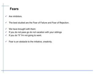 Fears
 Are inhibitors.
 The best studied are the Fear of Failure and Fear of Rejection.
 We have brought with them:
 If you do not pass go do not vacation with your siblings
 If you do "it" I'm not going to want.
 Fear is an obstacle to the initiative, creativity.
 