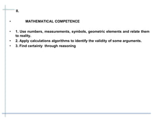 II.
• MATHEMATICAL COMPETENCE
• 1. Use numbers, measurements, symbols, geometric elements and relate them
to reality.
• 2. Apply calculations algorithms to identify the validity of some arguments.
• 3. Find certainty through reasoning
 