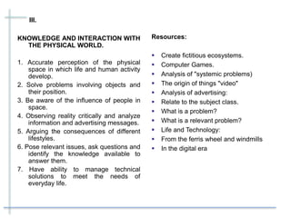 III.
KNOWLEDGE AND INTERACTION WITH
THE PHYSICAL WORLD.
1. Accurate perception of the physical
space in which life and human activity
develop.
2. Solve problems involving objects and
their position.
3. Be aware of the influence of people in
space.
4. Observing reality critically and analyze
information and advertising messages.
5. Arguing the consequences of different
lifestyles.
6. Pose relevant issues, ask questions and
identify the knowledge available to
answer them.
7. Have ability to manage technical
solutions to meet the needs of
everyday life.
Resources:
 Create fictitious ecosystems.
 Computer Games.
 Analysis of "systemic problems)
 The origin of things "video"
 Analysis of advertising:
 Relate to the subject class.
 What is a problem?
 What is a relevant problem?
 Life and Technology:
 From the ferris wheel and windmills
 In the digital era
 