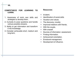 VII.
COMPETNECE FOR LEARNING TO
LEARN.
1. Awareness of one's own skills and
strategies to develop them.
2. Curiosity to pose questions and handle
various possible answers.
3. Ability to get information and transform
it into knowledge.
4. Consider achievable short, medium and
long term.
Resources:
 Id talent.
 Identification of social skills
 Vocation and values.
 The discovery, novelty:
 Improved relations with friends.
 With the couple.
 With oneself.
 Sources of information: assessment.
 Finding information.
 Achievement orientation.
 Emotional management.
 Development of influence.
 