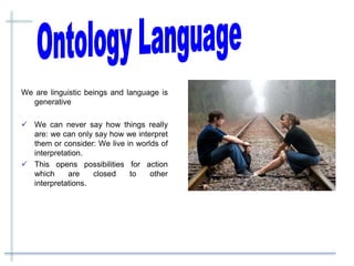 We are linguistic beings and language is
generative
 We can never say how things really
are: we can only say how we interpret
them or consider: We live in worlds of
interpretation.
 This opens possibilities for action
which are closed to other
interpretations.
 