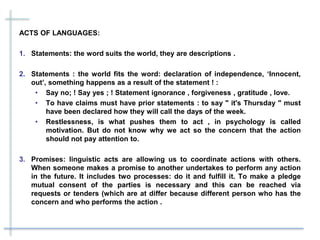 ACTS OF LANGUAGES:
1. Statements: the word suits the world, they are descriptions .
2. Statements : the world fits the word: declaration of independence, ‘Innocent,
out’, something happens as a result of the statement ! :
• Say no; ! Say yes ; ! Statement ignorance , forgiveness , gratitude , love.
• To have claims must have prior statements : to say " it's Thursday " must
have been declared how they will call the days of the week.
• Restlessness, is what pushes them to act , in psychology is called
motivation. But do not know why we act so the concern that the action
should not pay attention to.
3. Promises: linguistic acts are allowing us to coordinate actions with others.
When someone makes a promise to another undertakes to perform any action
in the future. It includes two processes: do it and fulfill it. To make a pledge
mutual consent of the parties is necessary and this can be reached via
requests or tenders (which are at differ because different person who has the
concern and who performs the action .
 