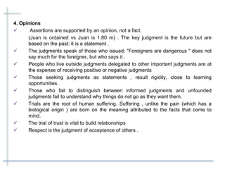 4. Opinions
 Assertions are supported by an opinion, not a fact.
(Juan is ordained vs Juan is 1.80 m) . The key judgment is the future but are
based on the past: it is a statement .
 The judgments speak of those who issued: "Foreigners are dangerous " does not
say much for the foreigner, but who says it .
 People who live outside judgments delegated to other important judgments are at
the expense of receiving positive or negative judgments
 Those seeking judgments as statements , result rigidity, close to learning
opportunities.
 Those who fail to distinguish between informed judgments and unfounded
judgments fail to understand why things do not go as they want them.
 Trials are the root of human suffering. Suffering , unlike the pain (which has a
biological origin ) are born on the meaning attributed to the facts that come to
mind.
 The trial of trust is vital to build relationships
 Respect is the judgment of acceptance of others .
 