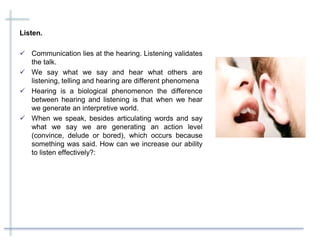 Listen.
 Communication lies at the hearing. Listening validates
the talk.
 We say what we say and hear what others are
listening, telling and hearing are different phenomena
 Hearing is a biological phenomenon the difference
between hearing and listening is that when we hear
we generate an interpretive world.
 When we speak, besides articulating words and say
what we say we are generating an action level
(convince, delude or bored), which occurs because
something was said. How can we increase our ability
to listen effectively?:
 