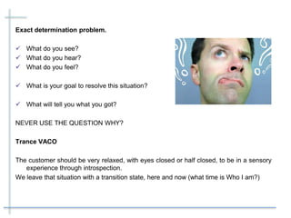 Exact determination problem.
 What do you see?
 What do you hear?
 What do you feel?
 What is your goal to resolve this situation?
 What will tell you what you got?
NEVER USE THE QUESTION WHY?
Trance VACO
The customer should be very relaxed, with eyes closed or half closed, to be in a sensory
experience through introspection.
We leave that situation with a transition state, here and now (what time is Who I am?)
 