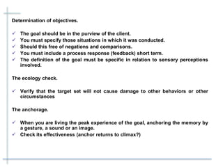 Determination of objectives.
 The goal should be in the purview of the client.
 You must specify those situations in which it was conducted.
 Should this free of negations and comparisons.
 You must include a process response (feedback) short term.
 The definition of the goal must be specific in relation to sensory perceptions
involved.
The ecology check.
 Verify that the target set will not cause damage to other behaviors or other
circumstances
The anchorage.
 When you are living the peak experience of the goal, anchoring the memory by
a gesture, a sound or an image.
 Check its effectiveness (anchor returns to climax?)
 