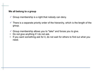 We all belong to a group
 Group membership is a right that nobody can deny.
 There is a separate priority order of the hierarchy, which is the length of the
group.
 Group membership allows you to "take" and forces you to give.
• Do not give anything if I do not ask.
• If you want something ask for it, do not wait for others to find out what you
need.
 