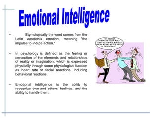 • Etymologically the word comes from the
Latin emotionis emotion, meaning "the
impulse to induce action."
• In psychology is defined as the feeling or
perception of the elements and relationships
of reality or imagination, which is expressed
physically through some physiological function
as heart rate or facial reactions, including
behavioral reactions.
• Emotional intelligence is the ability to
recognize own and others' feelings, and the
ability to handle them.
 