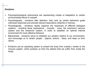 Emotions
 Psychophysiological phenomena are representing modes of adaptation to certain
environmental stimuli or oneself .
 Psychologically , emotions alter attention, they rank up certain behaviors guide
individual responses and activate relevant associative networks in memory.
 Physiologically , emotions rapidly organize the responses of different biological
systems , including facial expressions , muscles , voice, the autonomic nervous
system and the endocrine system, in order to establish an optimal internal
environment for more effective behavior.
 Behaviorally , emotions serve to establish our position relative to our environment,
and encourage us to certain people , objects, actions , ideas, and keep us from
others.
 Emotions are an operating system to protect the body from outside ( similar to the
immune system, which protects us from the attacks that we suffer from inside the
body)
 