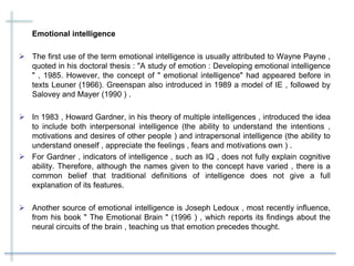 Emotional intelligence
 The first use of the term emotional intelligence is usually attributed to Wayne Payne ,
quoted in his doctoral thesis : "A study of emotion : Developing emotional intelligence
" , 1985. However, the concept of " emotional intelligence" had appeared before in
texts Leuner (1966). Greenspan also introduced in 1989 a model of IE , followed by
Salovey and Mayer (1990 ) .
 In 1983 , Howard Gardner, in his theory of multiple intelligences , introduced the idea
to include both interpersonal intelligence (the ability to understand the intentions ,
motivations and desires of other people ) and intrapersonal intelligence (the ability to
understand oneself , appreciate the feelings , fears and motivations own ) .
 For Gardner , indicators of intelligence , such as IQ , does not fully explain cognitive
ability. Therefore, although the names given to the concept have varied , there is a
common belief that traditional definitions of intelligence does not give a full
explanation of its features.
 Another source of emotional intelligence is Joseph Ledoux , most recently influence,
from his book " The Emotional Brain " (1996 ) , which reports its findings about the
neural circuits of the brain , teaching us that emotion precedes thought.
 