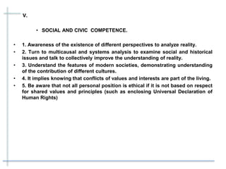V.
• SOCIAL AND CIVIC COMPETENCE.
• 1. Awareness of the existence of different perspectives to analyze reality.
• 2. Turn to multicausal and systems analysis to examine social and historical
issues and talk to collectively improve the understanding of reality.
• 3. Understand the features of modern societies, demonstrating understanding
of the contribution of different cultures.
• 4. It implies knowing that conflicts of values ​​and interests are part of the living.
• 5. Be aware that not all personal position is ethical if it is not based on respect
for shared values ​​and principles (such as enclosing Universal Declaration of
Human Rights)
 