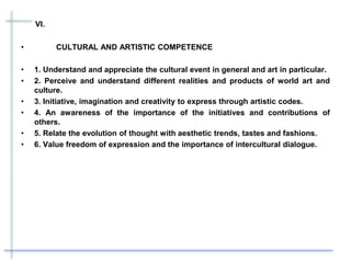 VI.
• CULTURAL AND ARTISTIC COMPETENCE
• 1. Understand and appreciate the cultural event in general and art in particular.
• 2. Perceive and understand different realities and products of world art and
culture.
• 3. Initiative, imagination and creativity to express through artistic codes.
• 4. An awareness of the importance of the initiatives and contributions of
others.
• 5. Relate the evolution of thought with aesthetic trends, tastes and fashions.
• 6. Value freedom of expression and the importance of intercultural dialogue.
 