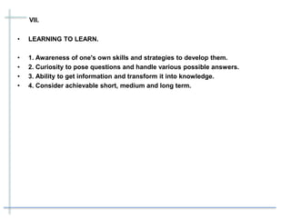 VII.
• LEARNING TO LEARN.
• 1. Awareness of one's own skills and strategies to develop them.
• 2. Curiosity to pose questions and handle various possible answers.
• 3. Ability to get information and transform it into knowledge.
• 4. Consider achievable short, medium and long term.
 