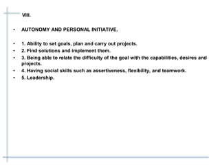 VIII.
• AUTONOMY AND PERSONAL INITIATIVE.
• 1. Ability to set goals, plan and carry out projects.
• 2. Find solutions and implement them.
• 3. Being able to relate the difficulty of the goal with the capabilities, desires and
projects.
• 4. Having social skills such as assertiveness, flexibility, and teamwork.
• 5. Leadership.
 