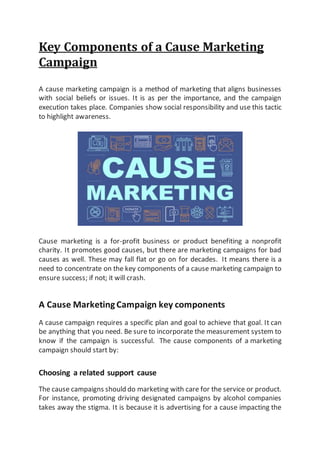 Key Components of a Cause Marketing
Campaign
A cause marketing campaign is a method of marketing that aligns businesses
with social beliefs or issues. It is as per the importance, and the campaign
execution takes place. Companies show social responsibility and use this tactic
to highlight awareness.
Cause marketing is a for-profit business or product benefiting a nonprofit
charity. It promotes good causes, but there are marketing campaigns for bad
causes as well. These may fall flat or go on for decades. It means there is a
need to concentrate on the key components of a cause marketing campaign to
ensure success; if not; it will crash.
A Cause MarketingCampaign key components
A cause campaign requires a specific plan and goal to achieve that goal. It can
be anything that you need. Be sure to incorporate the measurement system to
know if the campaign is successful. The cause components of a marketing
campaign should start by:
Choosing a related support cause
The cause campaigns should do marketing with care for the service or product.
For instance, promoting driving designated campaigns by alcohol companies
takes away the stigma. It is because it is advertising for a cause impacting the
 