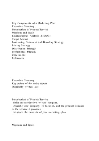 Key Components of a Marketing Plan
Executive Summary
Introduction of Product/Service
Missions and Goals
Environmental Analysis & SWOT
Target Market
Positioning Statement and Branding Strategy
Pricing Strategy
Distribution Strategy
Promotional Strategy
Conclusions
References
Executive Summary
Key points of the entire report
(Normally written last)
Introduction of Product/Service
Write an introduction to your company.
Describe your company, its location, and the product it makes
or the service it provides
Introduce the contents of your marketing plan.
Missions and Goals
 