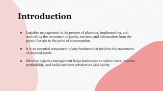 Introduction
● Logistics management is the process of planning, implementing, and
controlling the movement of goods, services, and information from the
point of origin to the point of consumption.
● It is an essential component of any business that involves the movement
of physical goods.
● Effective logistics management helps businesses to reduce costs, improve
profitability, and build customer satisfaction and loyalty.
 