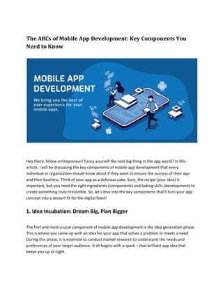 The ABCs of Mobile App Development: Key Components You
Need to Know
Hey there, fellow entrepreneur! Fancy yourself the next big thing in the app world? In this
article, I will be discussing the key components of mobile app development that every
individual or organization should know about if they want to ensure the success of their app
and their business. Think of your app as a delicious cake. Sure, the recipe (your idea) is
important, but you need the right ingredients (components) and baking skills (development) to
create something truly irresistible. So, let's dive into the key components that'll turn your app
concept into a dessert fit for the digital feast!
1. Idea Incubation: Dream Big, Plan Bigger
The first and most crucial component of mobile app development is the idea generation phase.
This is where you come up with an idea for your app that solves a problem or meets a need.
During this phase, it is essential to conduct market research to understand the needs and
preferences of your target audience. It all begins with a spark – that brilliant app idea that
keeps you up at night.
 