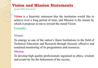 Vision and Mission Statements
(as per NBA document)
Vision is a futuristic statement that the institution would like to
achieve over a long period of time, and Mission is the means by
which it proposes to move toward the stated Vision
Example..
Vision:
To emerge as one of the nation’s finest Institutions in the field of
Technical Education and Research through focused, effective and
sustained monitoring of its programmes and resources.
Mission:
To develop high quality professionals ingrained in ethics, wisdom
and creativity for the betterment of the society.
 