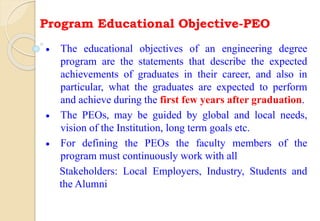 Program Educational Objective-PEO
 The educational objectives of an engineering degree
program are the statements that describe the expected
achievements of graduates in their career, and also in
particular, what the graduates are expected to perform
and achieve during the first few years after graduation.
 The PEOs, may be guided by global and local needs,
vision of the Institution, long term goals etc.
 For defining the PEOs the faculty members of the
program must continuously work with all
Stakeholders: Local Employers, Industry, Students and
the Alumni
 