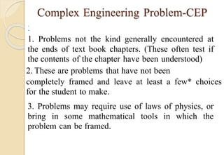 Complex Engineering Problem-CEP


1. Problems not the kind generally encountered at
the ends of text book chapters. (These often test if
the contents of the chapter have been understood)
2. These are problems that have not been
completely framed and leave at least a few* choices
for the student to make.
3. Problems may require use of laws of physics, or
bring in some mathematical tools in which the
problem can be framed.
 