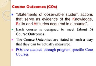 Course Outcomes (COs)
 “Statements of observable student actions
that serve as evidence of the Knowledge,
Skills and Attitudes acquired in a course”.
 Each course is designed to meet (about 6)
Course Outcomes
 The Course Outcomes are stated in such a way
that they can be actually measured.
 POs are attained through program specific Core
Courses
 