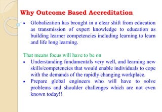 Why Outcome Based Accreditation
 Globalization has brought in a clear shift from education
as transmission of expert knowledge to education as
building learner competencies including learning to learn
and life long learning.
That means focus will have to be on
 Understanding fundamentals very well, and learning new
skills/competencies that would enable individuals to cope
with the demands of the rapidly changing workplace.
 Prepare global engineers who will have to solve
problems and shoulder challenges which are not even
known today!!
 