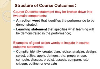 Structure of Course Outcomes:
Course Outcome statement may be broken down into
two main components:
 An action word that identifies the performance to be
demonstrated;
 Learning statement that specifies what learning will
be demonstrated in the performance;
Examples of good action words to include in course
outcome statements:
 Compile, identify, create, plan, revise, analyze, design,
select, utilize, apply, demonstrate, prepare, use,
compute, discuss, predict, assess, compare, rate,
critique, outline, or evaluate
 