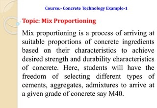 Course:- Concrete Technology Example-1
Topic: Mix Proportioning
Mix proportioning is a process of arriving at
suitable proportions of concrete ingredients
based on their characteristics to achieve
desired strength and durability characteristics
of concrete. Here, students will have the
freedom of selecting different types of
cements, aggregates, admixtures to arrive at
a given grade of concrete say M40.
 