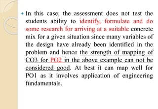  In this case, the assessment does not test the
students ability to identify, formulate and do
some research for arriving at a suitable concrete
mix for a given situation since many variables of
the design have already been identified in the
problem and hence the strength of mapping of
CO3 for PO2 in the above example can not be
considered good. At best it can map well for
PO1 as it involves application of engineering
fundamentals.
 