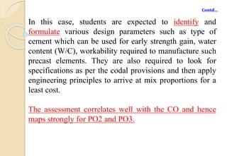 Contd…
In this case, students are expected to identify and
formulate various design parameters such as type of
cement which can be used for early strength gain, water
content (W/C), workability required to manufacture such
precast elements. They are also required to look for
specifications as per the codal provisions and then apply
engineering principles to arrive at mix proportions for a
least cost.
The assessment correlates well with the CO and hence
maps strongly for PO2 and PO3.
 