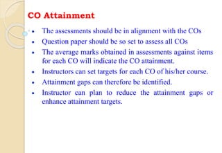 CO Attainment
 The assessments should be in alignment with the COs
 Question paper should be so set to assess all COs
 The average marks obtained in assessments against items
for each CO will indicate the CO attainment.
 Instructors can set targets for each CO of his/her course.
 Attainment gaps can therefore be identified.
 Instructor can plan to reduce the attainment gaps or
enhance attainment targets.
 