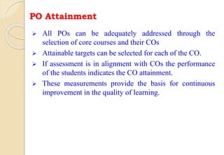 PO Attainment
 All POs can be adequately addressed through the
selection of core courses and their COs
 Attainable targets can be selected for each of the CO.
 If assessment is in alignment with COs the performance
of the students indicates the CO attainment.
 These measurements provide the basis for continuous
improvement in the quality of learning.
 