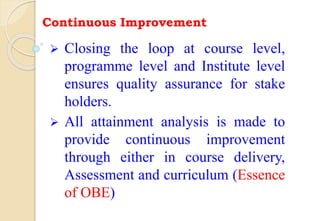 Continuous Improvement
 Closing the loop at course level,
programme level and Institute level
ensures quality assurance for stake
holders.
 All attainment analysis is made to
provide continuous improvement
through either in course delivery,
Assessment and curriculum (Essence
of OBE)
 
