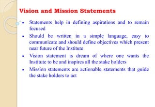 Vision and Mission Statements
 Statements help in defining aspirations and to remain
focused
 Should be written in a simple language, easy to
communicate and should define objectives which present
near future of the Institute
 Vision statement is dream of where one wants the
Institute to be and inspires all the stake holders
 Mission statements are actionable statements that guide
the stake holders to act
 