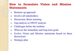How to formulate Vision and Mission
Statements
 Bottoms up approach
 Involve all stakeholders
 Discussion, Brain storming
 Gap analysis or SWOT analysis
 Challenges before the institute
 What are the immediate and long term goals
 Evolve Vision and Mission statements based on these
discussions
 Strategic plan
 