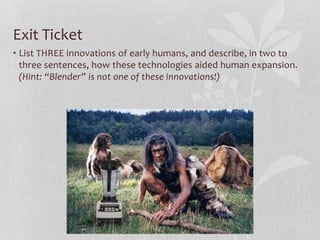 Exit Ticket
• List THREE innovations of early humans, and describe, in two to
three sentences, how these technologies aided human expansion.
(Hint: “Blender” is not one of these innovations!)
 