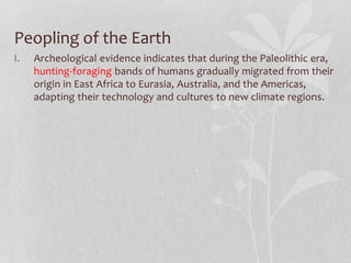Peopling of the Earth
I. Archeological evidence indicates that during the Paleolithic era,
hunting-foraging bands of humans gradually migrated from their
origin in East Africa to Eurasia, Australia, and the Americas,
adapting their technology and cultures to new climate regions.
 