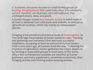 C. Economic structures focused on small kinship groups of
hunting- foraging bands that could make what they needed to
survive. However, not all groups were self-sufficient; they
exchanged people, ideas, and goods.
A hunter-forager society is a nomadic society in which most or
all food is obtained from wild plants and animals, in contrast to
agricultural societies, which rely mainly on domesticated
species.
Foraging is the ancestral subsistence mode of homo sapiens. As
The Cambridge Encyclopedia of Hunter-Gatherers says: "Hunting
and gathering was humanity's first and most successful
adaptation, occupying at least 90 percent of human history.
Until 12,000 years ago, all humans lived this way.”Following the
invention of agriculture, hunter-gatherers have been displaced
by farming or pastoralist groups in most parts of the world.
Only a few contemporary societies are classified as hunter-
gatherers, and many supplement, sometimes extensively, their
foraging activity with farming and/or keeping animals.
 