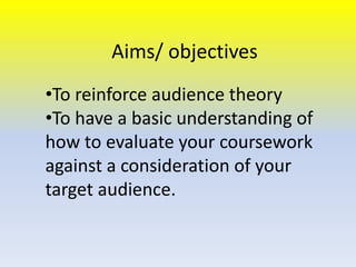 Aims/ objectives
•To reinforce audience theory
•To have a basic understanding of
how to evaluate your coursework
against a consideration of your
target audience.

 