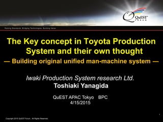 Copyright 2015 QuEST Forum. All Rights Reserved.
1
The Key concept in Toyota Production
System and their own thought
― Building original unified man-machine system ―
Iwaki Production System research Ltd.
Toshiaki Yanagida
QuEST APAC Tokyo BPC
4/15/2015
1
 