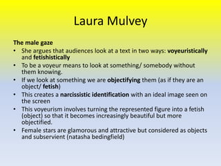 Laura Mulvey
The male gaze
• She argues that audiences look at a text in two ways: voyeuristically
and fetishistically
• To be a voyeur means to look at something/ somebody without
them knowing.
• If we look at something we are objectifying them (as if they are an
object/ fetish)
• This creates a narcissistic identification with an ideal image seen on
the screen
• This voyeurism involves turning the represented figure into a fetish
(object) so that it becomes increasingly beautiful but more
objectified.
• Female stars are glamorous and attractive but considered as objects
and subservient (natasha bedingfield)

 
