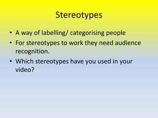 Stereotypes
• A way of labelling/ categorising people
• For stereotypes to work they need audience
recognition.
• Which stereotypes have you used in your
video?

 