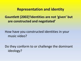 Representation and identity
Gauntlett (2002)‘Identities are not ‘given’ but
are constructed and negotiated’
How have you constructed identities in your
music video?
Do they conform to or challenge the dominant
ideology?

 