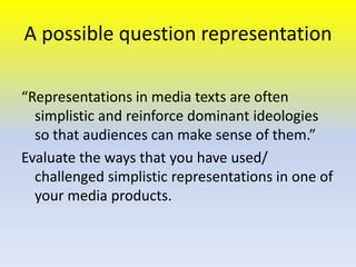 A possible question representation
“Representations in media texts are often
simplistic and reinforce dominant ideologies
so that audiences can make sense of them.”
Evaluate the ways that you have used/
challenged simplistic representations in one of
your media products.

 