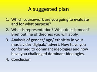 A suggested plan
1. Which coursework are you going to evaluate
and for what purpose?
2. What is representation? What does it mean?
Brief outline of theories you will apply.
3. Analysis of gender/ age/ ethnicity in your
music vide/ digipak/ advert. How have you
conformed to dominant ideologies and how
have you challenged dominant ideologies.
4. Conclusion

 