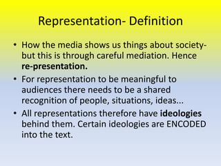 Representation- Definition
• How the media shows us things about societybut this is through careful mediation. Hence
re-presentation.
• For representation to be meaningful to
audiences there needs to be a shared
recognition of people, situations, ideas...
• All representations therefore have ideologies
behind them. Certain ideologies are ENCODED
into the text.

 